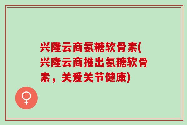 兴隆云商氨糖软骨素(兴隆云商推出氨糖软骨素，关爱关节健康)