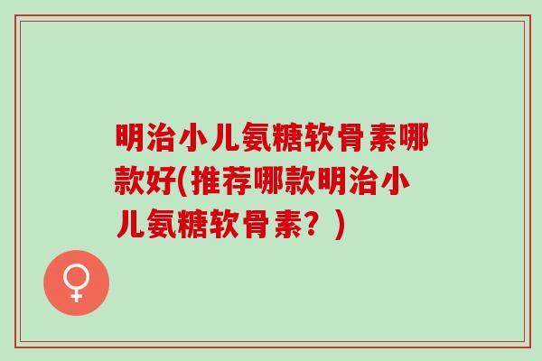 明治小儿氨糖软骨素哪款好(推荐哪款明治小儿氨糖软骨素？)