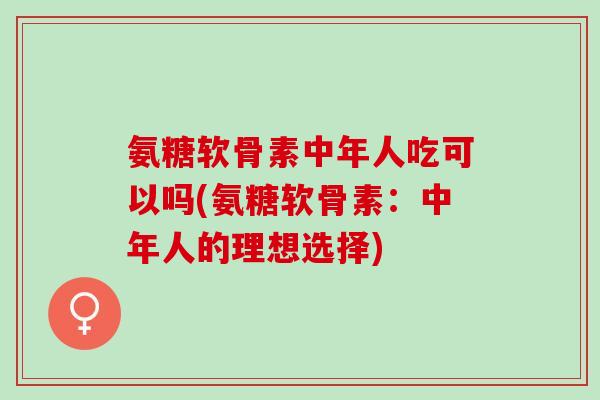 氨糖软骨素中年人吃可以吗(氨糖软骨素：中年人的理想选择)