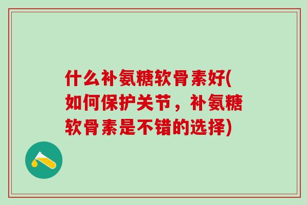 什么补氨糖软骨素好(如何保护关节，补氨糖软骨素是不错的选择)