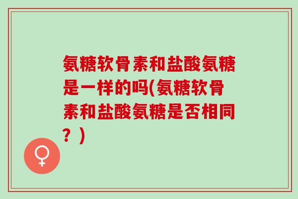 氨糖软骨素和盐酸氨糖是一样的吗(氨糖软骨素和盐酸氨糖是否相同?) 氨糖软骨素和盐酸氨糖是一样的吗(氨糖软骨素和盐酸氨糖是否相同?)