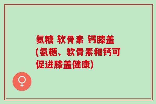 氨糖 软骨素 钙膝盖(氨糖、软骨素和钙可促进膝盖健康)