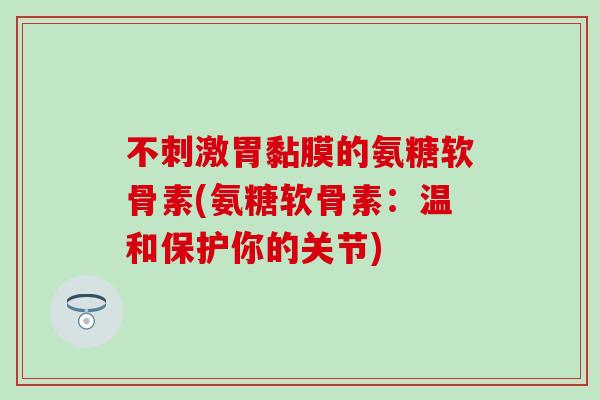 不刺激胃黏膜的氨糖软骨素(氨糖软骨素：温和保护你的关节)