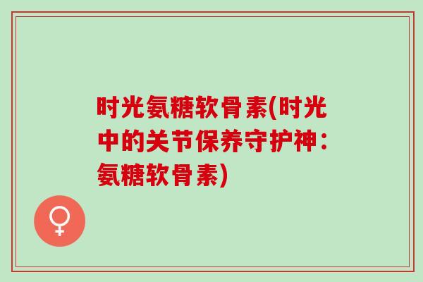 时光氨糖软骨素(时光中的关节保养守护神：氨糖软骨素)