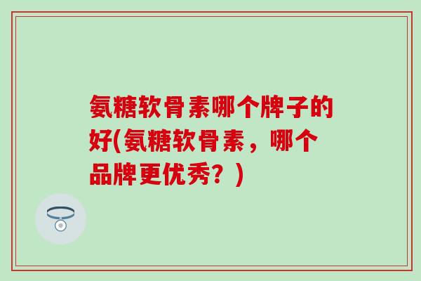 氨糖软骨素哪个牌子的好(氨糖软骨素，哪个品牌更优秀？)