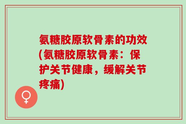 氨糖胶原软骨素的功效(氨糖胶原软骨素：保护关节健康，缓解关节疼痛)