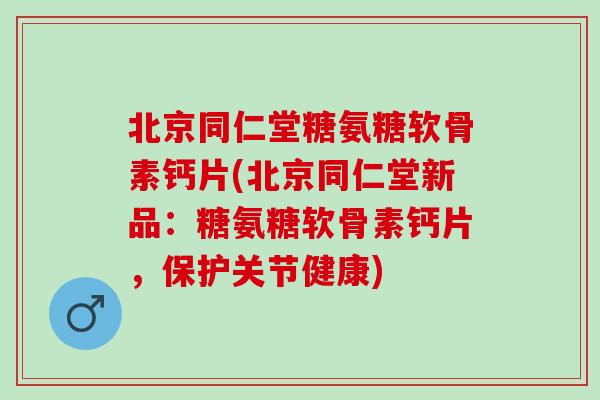 北京同仁堂糖氨糖软骨素钙片(北京同仁堂新品：糖氨糖软骨素钙片，保护关节健康)