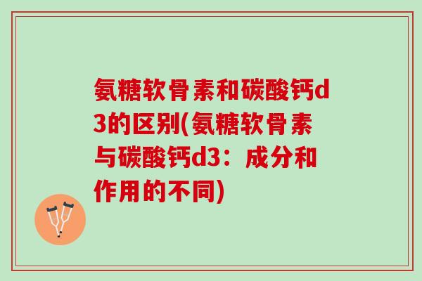 氨糖软骨素和碳酸钙d3的区别(氨糖软骨素与碳酸钙d3：成分和作用的不同)