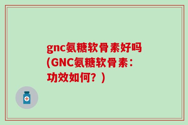 gnc氨糖软骨素好吗(GNC氨糖软骨素：功效如何？)
