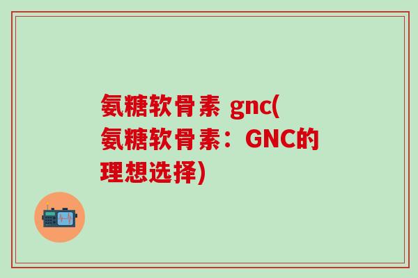 氨糖软骨素 gnc(氨糖软骨素：GNC的理想选择)