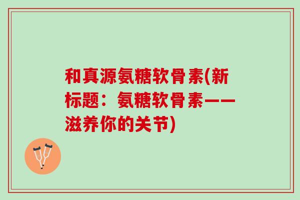 和真源氨糖软骨素(新标题：氨糖软骨素——滋养你的关节)
