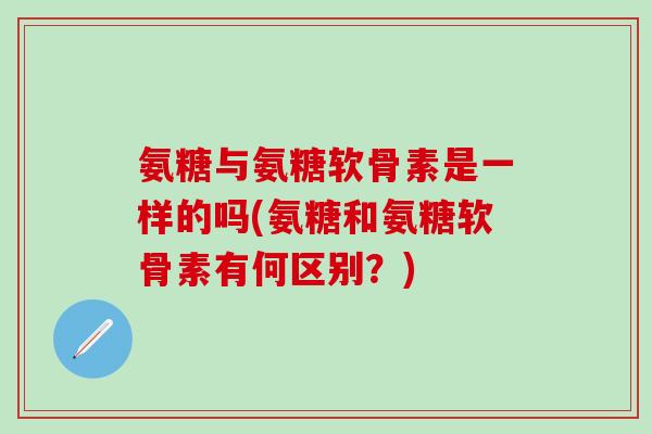 氨糖与氨糖软骨素是一样的吗(氨糖和氨糖软骨素有何区别？)