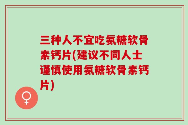 三种人不宜吃氨糖软骨素钙片(建议不同人士谨慎使用氨糖软骨素钙片)