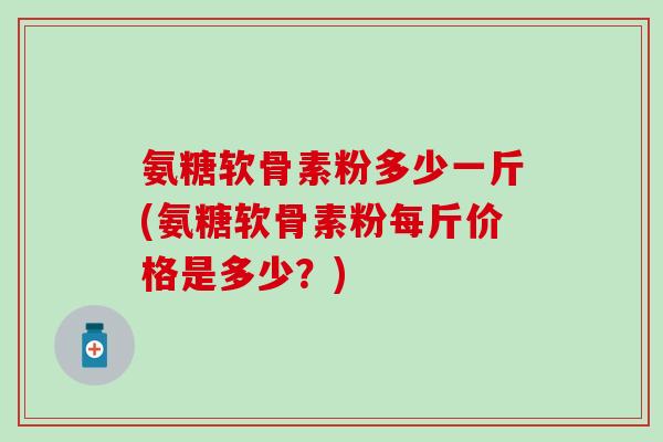 氨糖软骨素粉多少一斤(氨糖软骨素粉每斤价格是多少？)