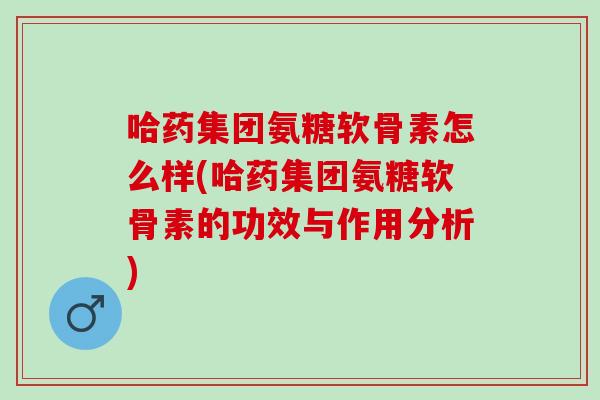 哈药集团氨糖软骨素怎么样(哈药集团氨糖软骨素的功效与作用分析)