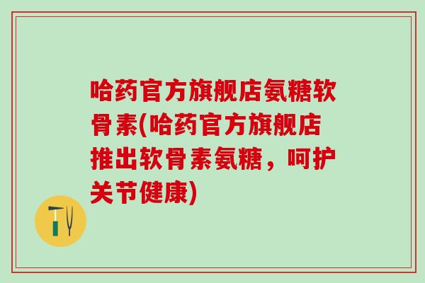 哈药官方旗舰店氨糖软骨素(哈药官方旗舰店推出软骨素氨糖,呵护关节健康) 哈药官方旗舰店氨糖软骨素(哈药官方旗舰店推出软骨素氨糖,呵护关节健康)