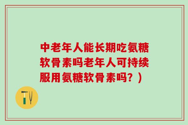 中老年人能长期吃氨糖软骨素吗老年人可持续服用氨糖软骨素吗？)