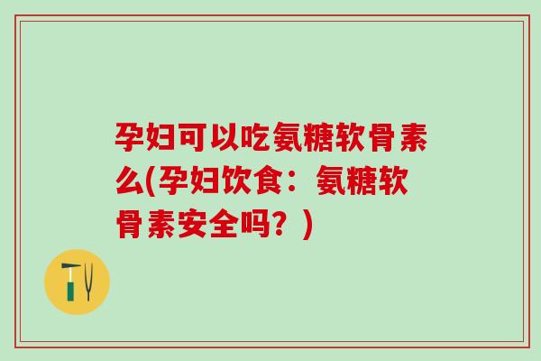 孕妇可以吃氨糖软骨素么(孕妇饮食：氨糖软骨素安全吗？)