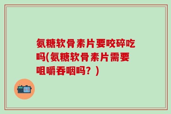 氨糖软骨素片要咬碎吃吗(氨糖软骨素片需要咀嚼吞咽吗？)