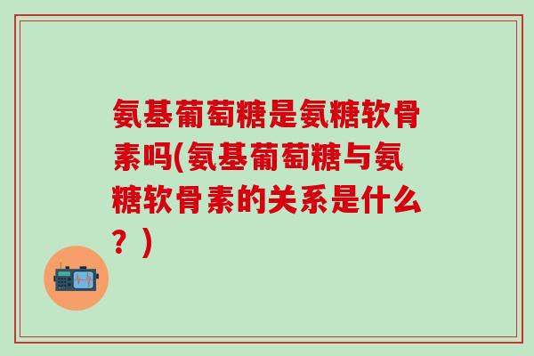 氨基葡萄糖是氨糖软骨素吗(氨基葡萄糖与氨糖软骨素的关系是什么？)