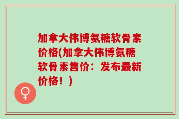 加拿大伟博氨糖软骨素价格(加拿大伟博氨糖软骨素售价：发布最新价格！)
