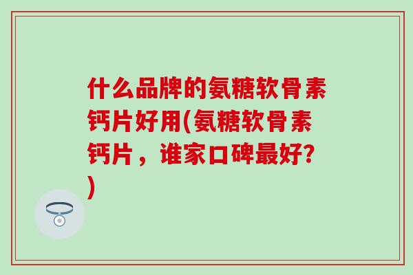 什么品牌的氨糖软骨素钙片好用(氨糖软骨素钙片，谁家口碑最好？)