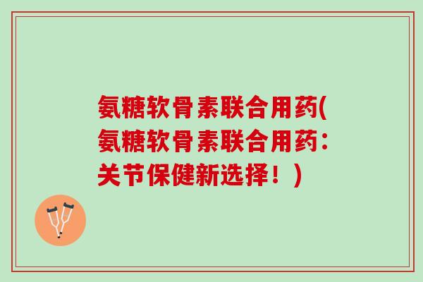 氨糖软骨素联合用药(氨糖软骨素联合用药：关节保健新选择！)