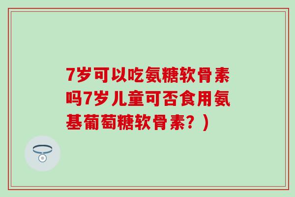 7岁可以吃氨糖软骨素吗7岁儿童可否食用氨基葡萄糖软骨素？)