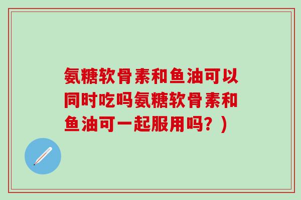 氨糖软骨素和鱼油可以同时吃吗氨糖软骨素和鱼油可一起服用吗?) 氨糖软骨素和鱼油可以同时吃吗氨糖软骨素和鱼油可一起服用吗?)