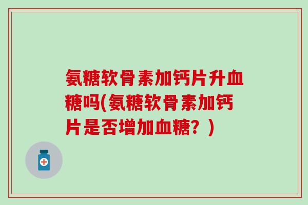 氨糖软骨素加钙片升吗(氨糖软骨素加钙片是否增加?) 氨糖软骨素加钙片升吗(氨糖软骨素加钙片是否增加?)
