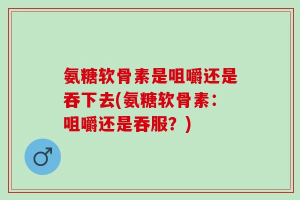 氨糖软骨素是咀嚼还是吞下去(氨糖软骨素：咀嚼还是吞服？)