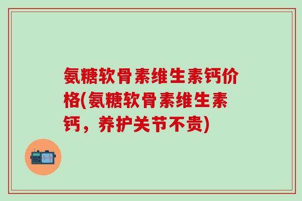 氨糖软骨素维生素钙价格(氨糖软骨素维生素钙，养护关节不贵)