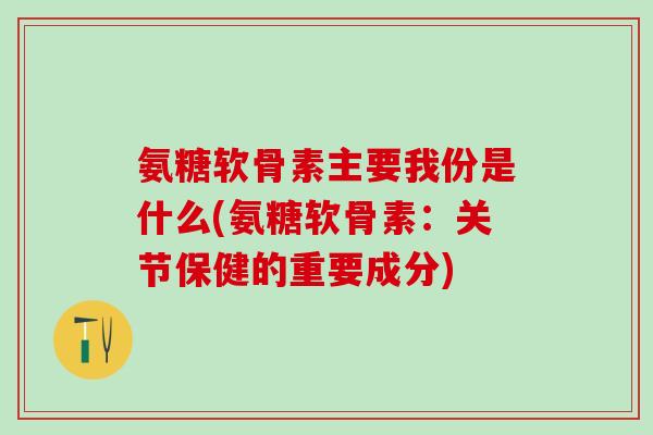 氨糖软骨素主要我份是什么(氨糖软骨素：关节保健的重要成分)