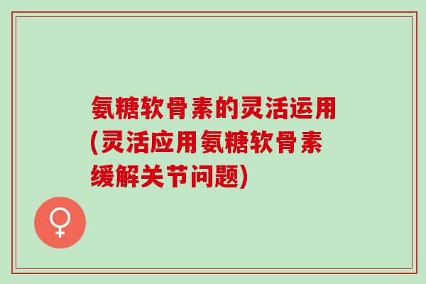 氨糖软骨素的灵活运用(灵活应用氨糖软骨素缓解关节问题)