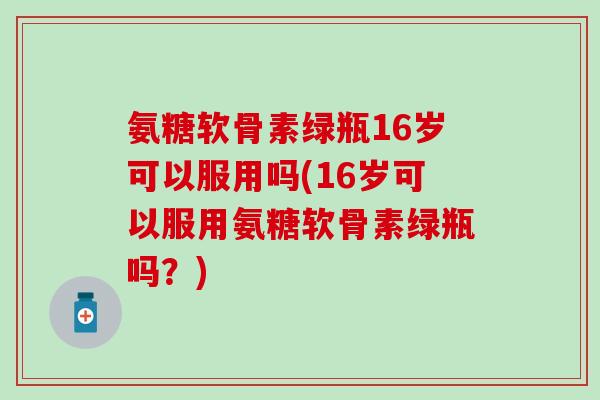 氨糖软骨素绿瓶16岁可以服用吗(16岁可以服用氨糖软骨素绿瓶吗？)