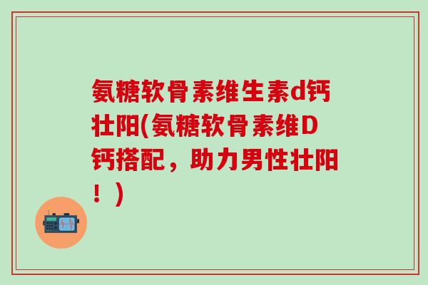 氨糖软骨素维生素d钙壮阳(氨糖软骨素维D钙搭配，助力男性壮阳！)