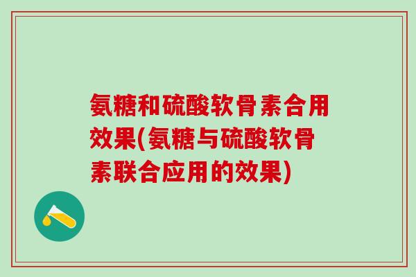 氨糖和硫酸软骨素合用效果(氨糖与硫酸软骨素联合应用的效果)
