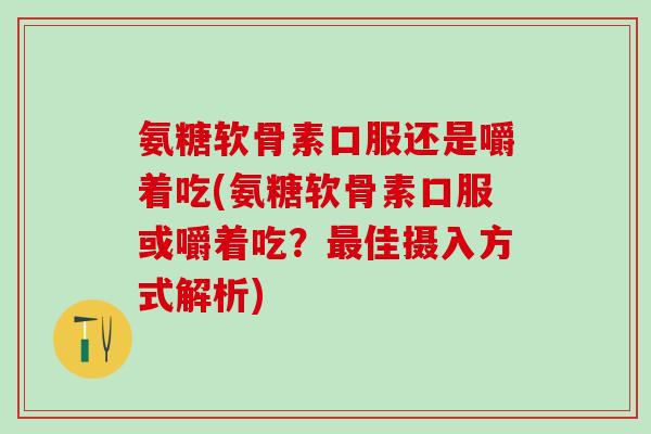 氨糖软骨素口服还是嚼着吃(氨糖软骨素口服或嚼着吃？最佳摄入方式解析)