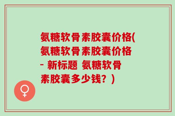 氨糖软骨素胶囊价格(氨糖软骨素胶囊价格 - 新标题 氨糖软骨素胶囊多少钱？)