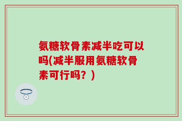 氨糖软骨素减半吃可以吗(减半服用氨糖软骨素可行吗？)