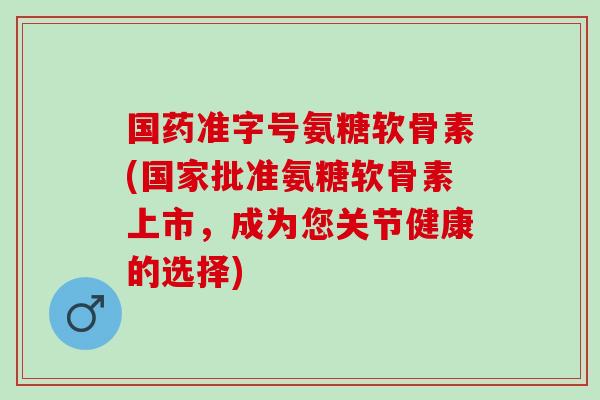 国药准字号氨糖软骨素(国家批准氨糖软骨素上市，成为您关节健康的选择)