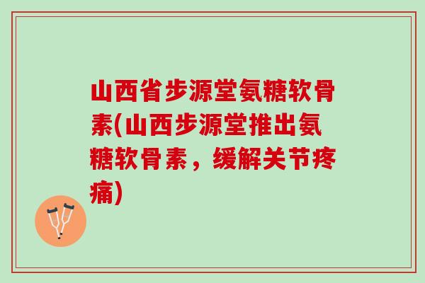 山西省步源堂氨糖软骨素(山西步源堂推出氨糖软骨素，缓解关节)