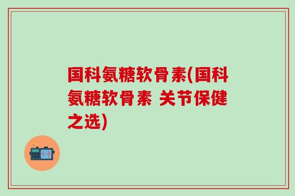 国科氨糖软骨素(国科氨糖软骨素 关节保健之选)