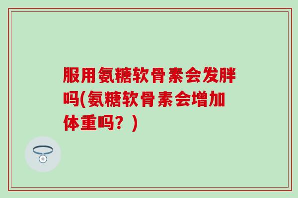 服用氨糖软骨素会发胖吗(氨糖软骨素会增加体重吗？)