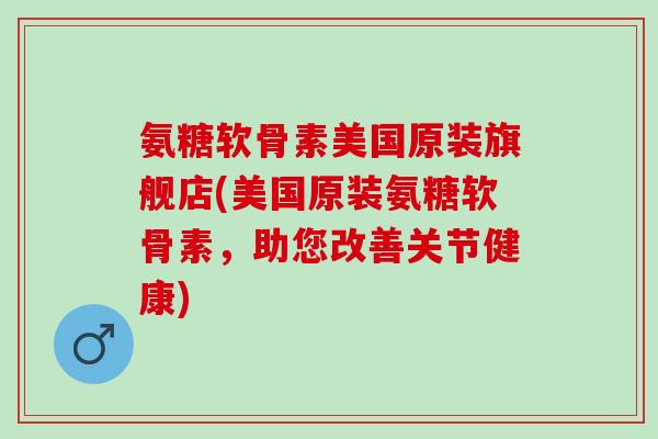 氨糖软骨素美国原装旗舰店(美国原装氨糖软骨素，助您改善关节健康)