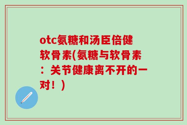 otc氨糖和汤臣倍健软骨素(氨糖与软骨素：关节健康离不开的一对！)