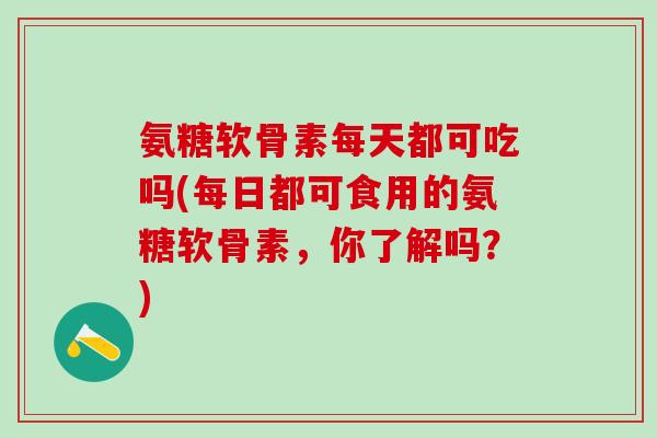 氨糖软骨素每天都可吃吗(每日都可食用的氨糖软骨素，你了解吗？)