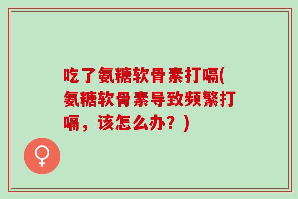 吃了氨糖软骨素打嗝(氨糖软骨素导致频繁打嗝，该怎么办？)