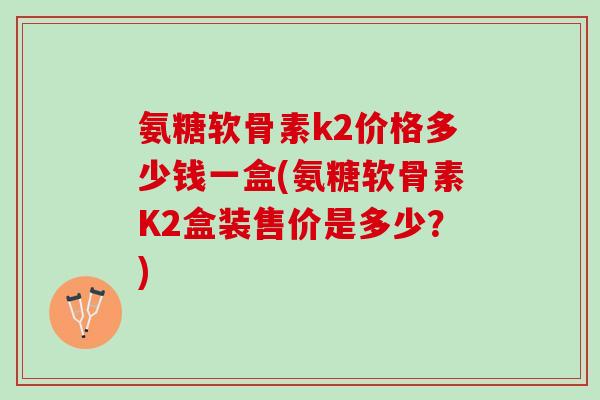 氨糖软骨素k2价格多少钱一盒(氨糖软骨素K2盒装售价是多少？)
