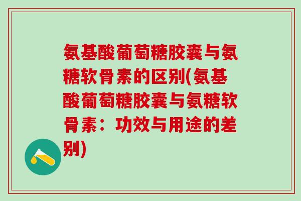 氨基酸葡萄糖胶囊与氨糖软骨素的区别(氨基酸葡萄糖胶囊与氨糖软骨素：功效与用途的差别)
